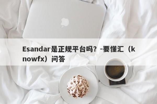 Esandar是正规平台吗？-要懂汇（knowfx）问答