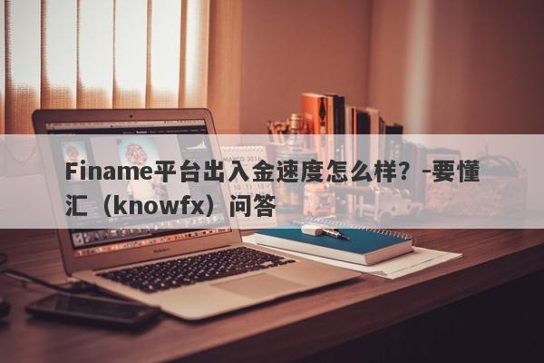 Finame平台出入金速度怎么样？-要懂汇（knowfx）问答