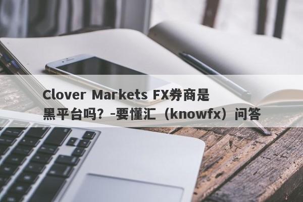 Clover Markets FX券商是黑平台吗？-要懂汇（knowfx）问答