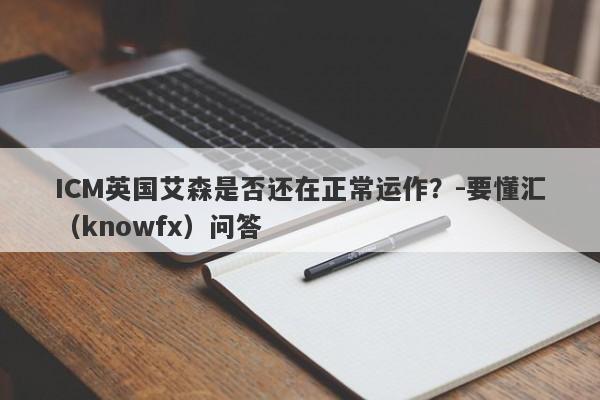 ICM英国艾森是否还在正常运作？-要懂汇（knowfx）问答