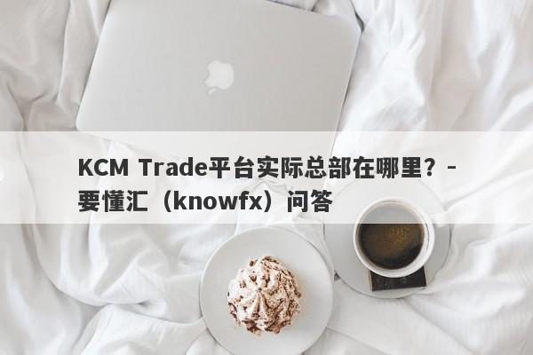 KCM Trade平台实际总部在哪里？-要懂汇（knowfx）问答