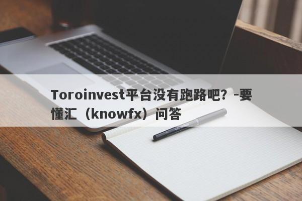 Toroinvest平台没有跑路吧？-要懂汇（knowfx）问答