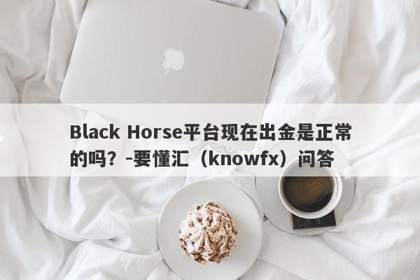 Black Horse平台现在出金是正常的吗？-要懂汇（knowfx）问答