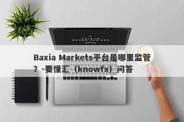 Baxia Markets平台是哪里监管？-要懂汇（knowfx）问答