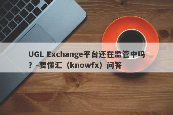 UGL Exchange平台还在监管中吗？-要懂汇（knowfx）问答