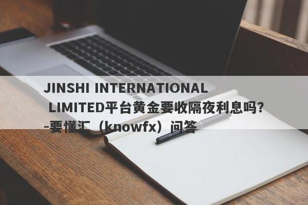 JINSHI INTERNATIONAL LIMITED平台黄金要收隔夜利息吗？-要懂汇（knowfx）问答