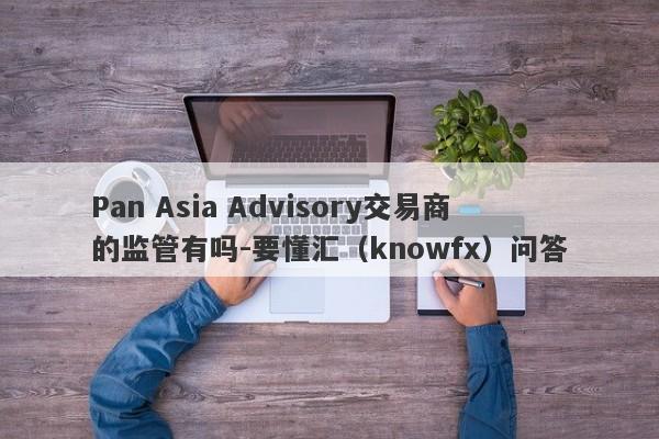 Pan Asia Advisory交易商的监管有吗-要懂汇（knowfx）问答