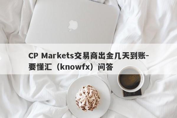 CP Markets交易商出金几天到账-要懂汇（knowfx）问答