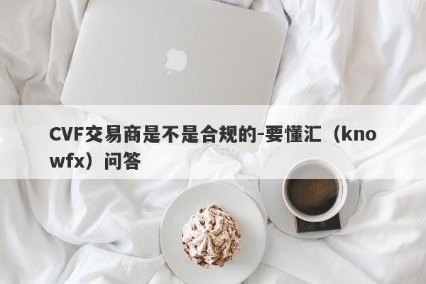 CVF交易商是不是合规的-要懂汇（knowfx）问答