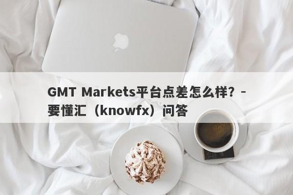 GMT Markets平台点差怎么样？-要懂汇（knowfx）问答