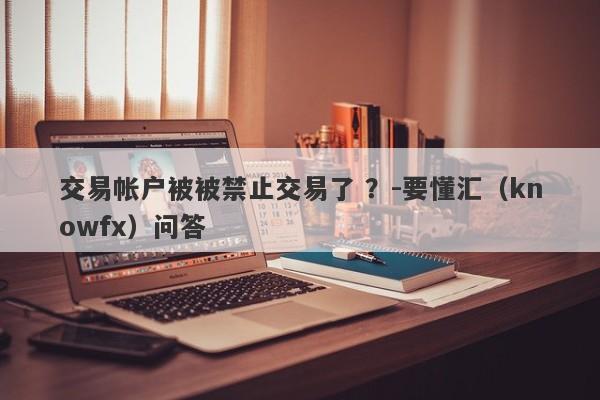 交易帐户被被禁止交易了 ？-要懂汇（knowfx）问答