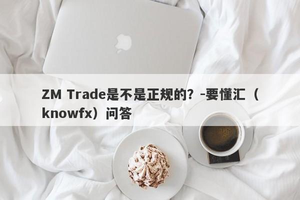 ZM Trade是不是正规的？-要懂汇（knowfx）问答