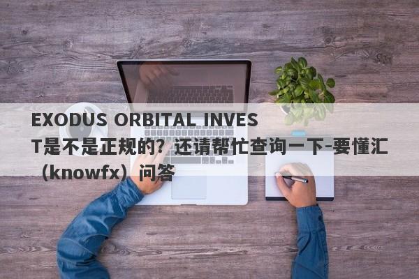 EXODUS ORBITAL INVEST是不是正规的？还请帮忙查询一下-要懂汇（knowfx）问答