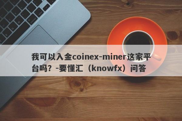 我可以入金coinex-miner这家平台吗？-要懂汇（knowfx）问答