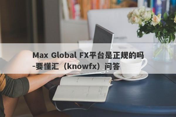 Max Global FX平台是正规的吗-要懂汇（knowfx）问答