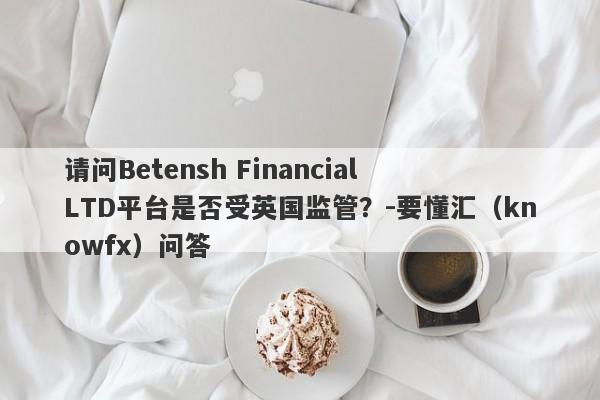 请问Betensh Financial LTD平台是否受英国监管？-要懂汇（knowfx）问答