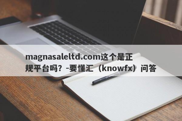 magnasaleltd.com这个是正规平台吗？-要懂汇（knowfx）问答