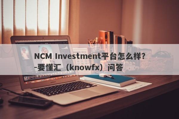 NCM Investment平台怎么样？-要懂汇（knowfx）问答