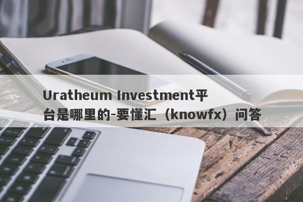 Uratheum Investment平台是哪里的-要懂汇（knowfx）问答