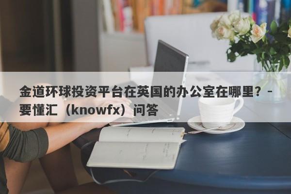 金道环球投资平台在英国的办公室在哪里？-要懂汇（knowfx）问答