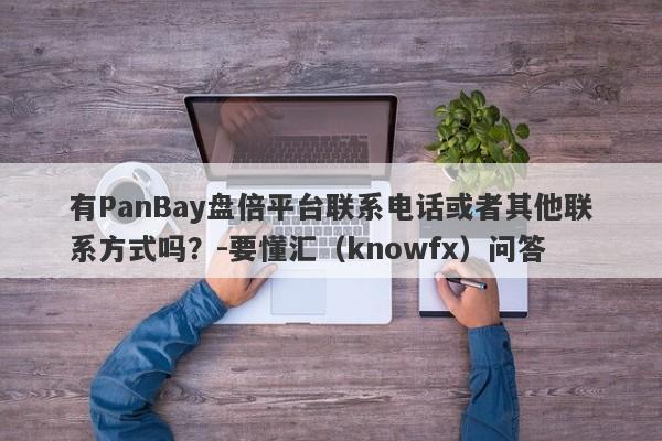 有PanBay盘倍平台联系电话或者其他联系方式吗？-要懂汇（knowfx）问答