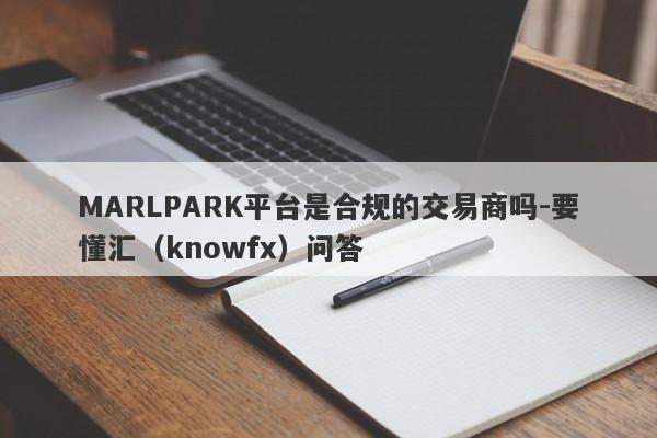 MARLPARK平台是合规的交易商吗-要懂汇（knowfx）问答