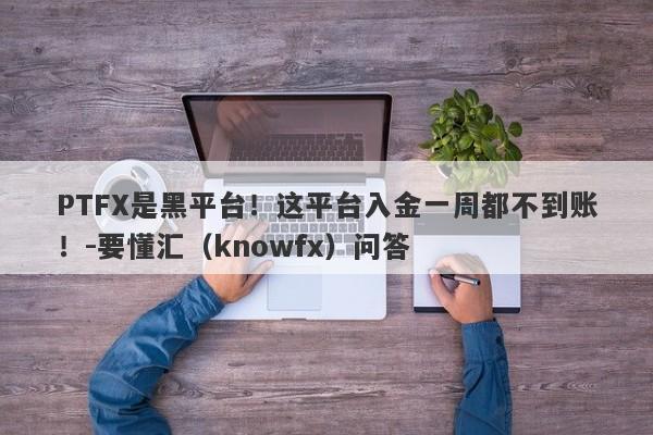 PTFX是黑平台！这平台入金一周都不到账！-要懂汇（knowfx）问答