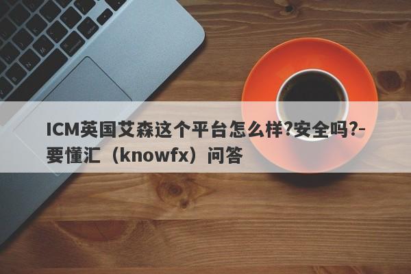 ICM英国艾森这个平台怎么样?安全吗?-要懂汇（knowfx）问答