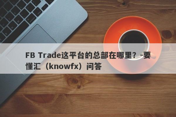 FB Trade这平台的总部在哪里？-要懂汇（knowfx）问答