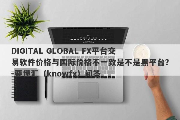 DIGITAL GLOBAL FX平台交易软件价格与国际价格不一致是不是黑平台？-要懂汇（knowfx）问答