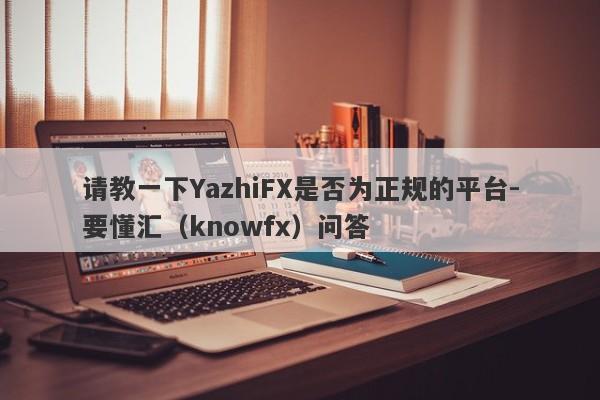 请教一下YazhiFX是否为正规的平台-要懂汇（knowfx）问答