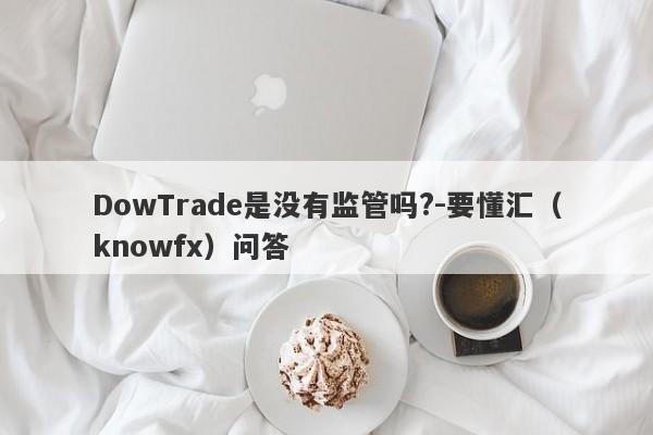 DowTrade是没有监管吗?-要懂汇（knowfx）问答