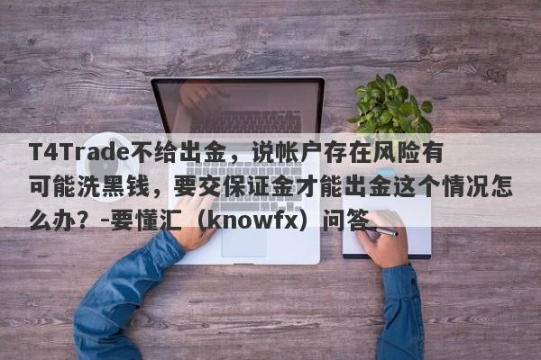 T4Trade不给出金，说帐户存在风险有可能洗黑钱，要交保证金才能出金这个情况怎么办？-要懂汇（knowfx）问答