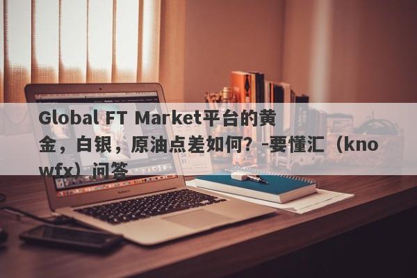 Global FT Market平台的黄金，白银，原油点差如何？-要懂汇（knowfx）问答