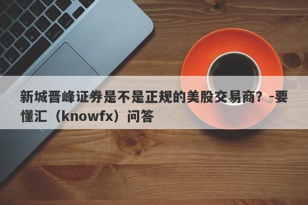 新城晋峰证券是不是正规的美股交易商？-要懂汇（knowfx）问答