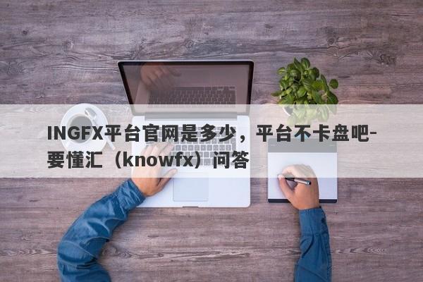 INGFX平台官网是多少，平台不卡盘吧-要懂汇（knowfx）问答