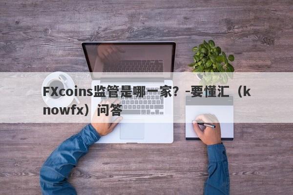 FXcoins监管是哪一家？-要懂汇（knowfx）问答