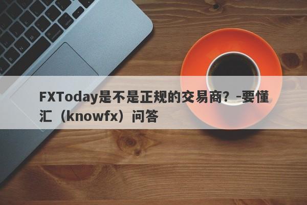 FXToday是不是正规的交易商？-要懂汇（knowfx）问答