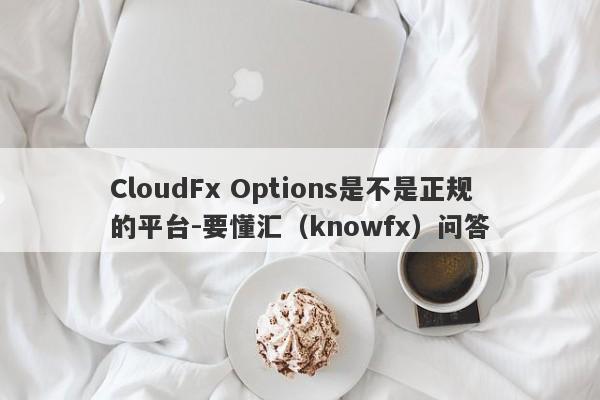 CloudFx Options是不是正规的平台-要懂汇（knowfx）问答