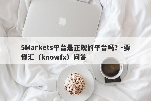 5Markets平台是正规的平台吗？-要懂汇（knowfx）问答