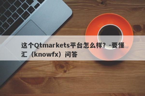 这个Qtmarkets平台怎么样？-要懂汇（knowfx）问答