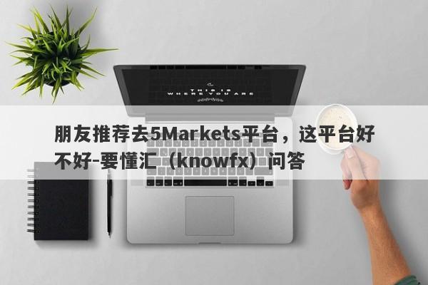 朋友推荐去5Markets平台，这平台好不好-要懂汇（knowfx）问答