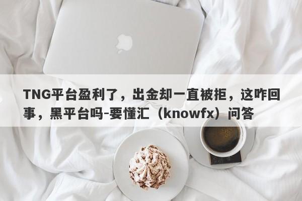 TNG平台盈利了，出金却一直被拒，这咋回事，黑平台吗-要懂汇（knowfx）问答