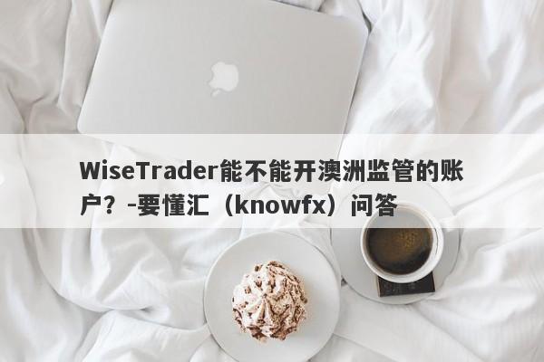 WiseTrader能不能开澳洲监管的账户？-要懂汇（knowfx）问答