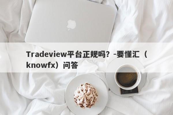 Tradeview平台正规吗？-要懂汇（knowfx）问答