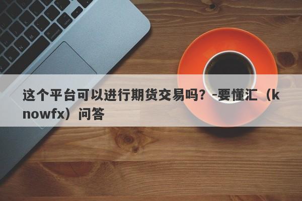 这个平台可以进行期货交易吗？-要懂汇（knowfx）问答