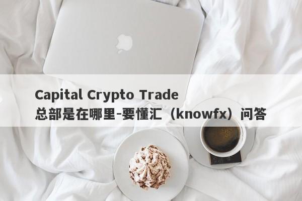 Capital Crypto Trade总部是在哪里-要懂汇（knowfx）问答