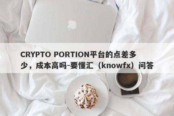 CRYPTO PORTION平台的点差多少，成本高吗-要懂汇（knowfx）问答