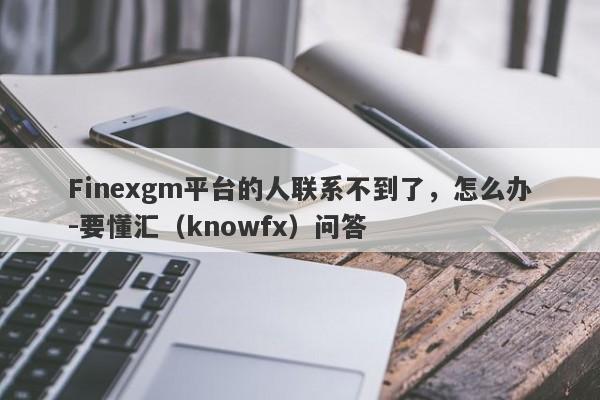 Finexgm平台的人联系不到了，怎么办-要懂汇（knowfx）问答