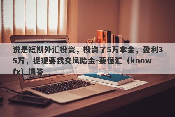 说是短期外汇投资，投资了5万本金，盈利35万，提现要我交风险金-要懂汇（knowfx）问答